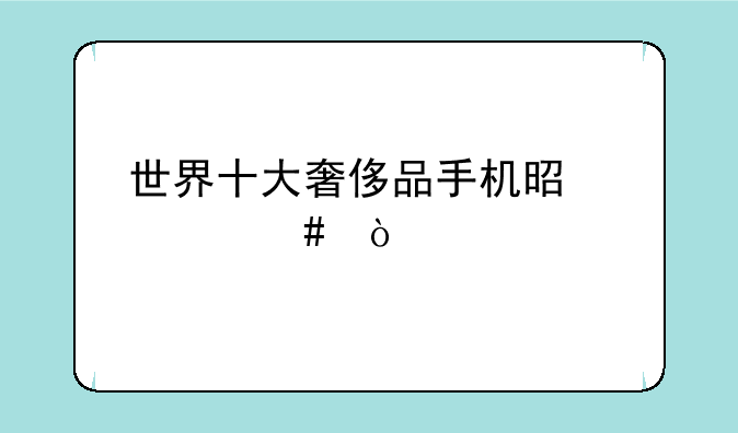 世界十大奢侈品手机是什么？