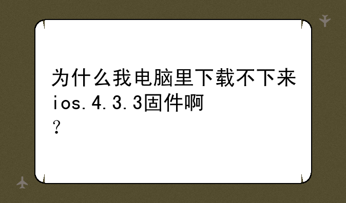 为什么我电脑里下载不下来ios.4.3.3固件啊？