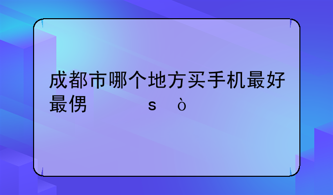 成都市哪个地方买手机最好最便宜？