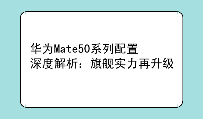 华为Mate50系列配置深度解析：旗舰实力再升级