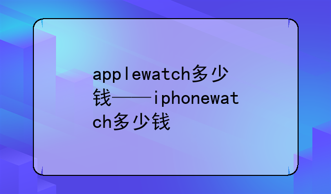 applewatch多少钱——iphonewatch多少钱