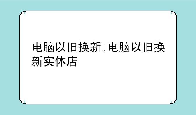 电脑以旧换新;电脑以旧换新实体店