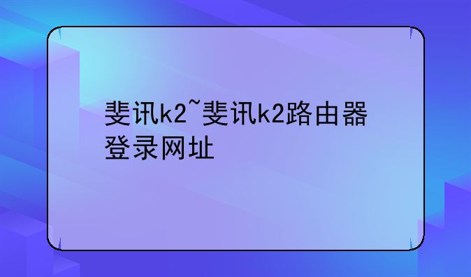 斐讯k2~斐讯k2路由器登录网址