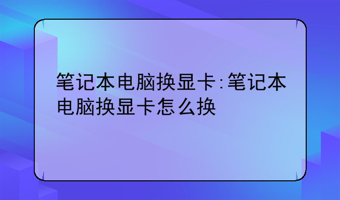 笔记本电脑换显卡:笔记本电脑换显卡怎么换
