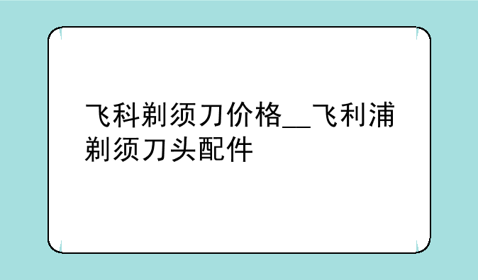 飞科剃须刀价格__飞利浦剃须刀头配件