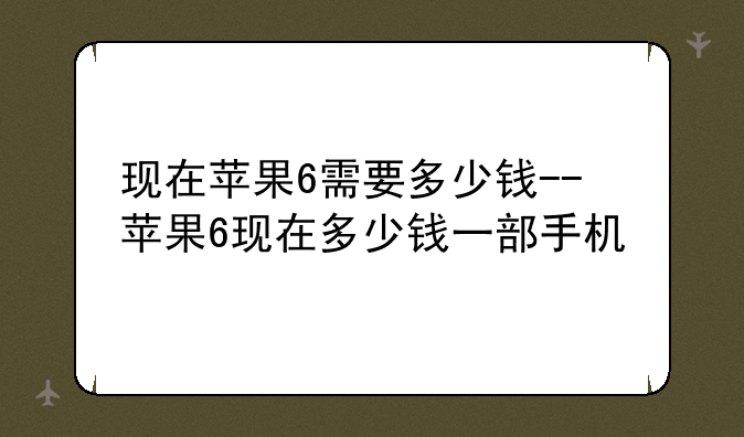 现在苹果6需要多少钱--苹果6现在多少钱一部手机