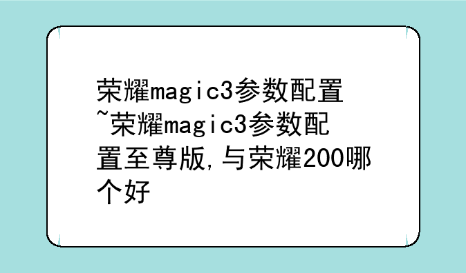 荣耀magic3参数配置~荣耀magic3参数配置至尊版,与荣耀200哪个好