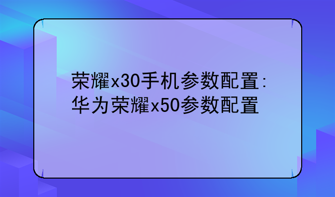 荣耀x30手机参数配置:华为荣耀x50参数配置
