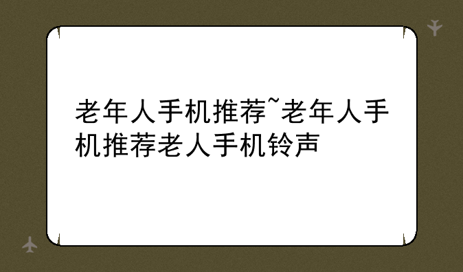 老年人手机推荐~老年人手机推荐老人手机铃声