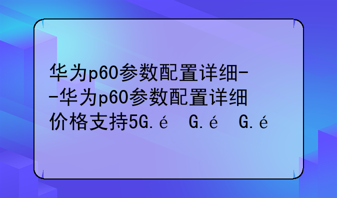 华为p60参数配置详细--华为p60参数配置详细价格支持5G.阿