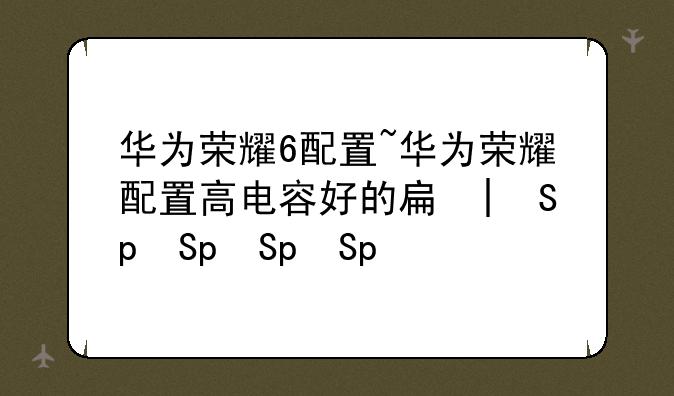 华为荣耀6配置~华为荣耀配置高电容好的手机
